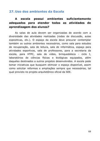27. Uso dos ambientes da Escola

     A    escola        possui          ambientes          suficientemente
adequados         para     atender todas              as     atividades        de
aprendizagem dos alunos?

     As salas de aula devem ser organizadas de acordo com a
diversidade das atividades realizadas (rodas de discussão, aulas
expositivas, etc.). O espaço da escola deve procurar contemplar
também os outros ambientes necessários, como sala para estudos
de recuperação, sala de leitura, sala de informática, espaço para
atividades esportivas, sala de professores, para a secretaria da
escola,   para    HTPC,    sala    de    vídeo,   brinquedoteca    -   ciclo    I,
laboratórios     de   ciências    físicas   e   biológicas   equipados,   além
daqueles destinados a outros projetos desenvolvidos. A escola pode
tomar iniciativas que busquem otimizar o espaço disponível, assim
como solicitar reformas e ampliações sempre que necessárias, tal
qual previsto no projeto arquitetônico oficial da SEE.




                                                                               68
 