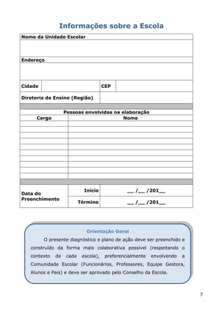 Informações sobre a Escola
Nome da Unidade Escolar




Endereço




Cidade                                CEP

Diretoria de Ensino (Região)


                   Pessoas envolvidas na elaboração
      Cargo                               Nome




                            Início              __ /__ /201__
Data do
Preenchimento
                          Término               __ /__ /201__




                             Orientação Geral
         O presente diagnóstico e plano de ação deve ser preenchido e
   construído da forma mais colaborativa possível (respeitando o
   contexto   de   cada    escola),    preferencialmente   envolvendo   a
   Comunidade Escolar (Funcionários, Professores, Equipe Gestora,
   Alunos e Pais) e deve ser aprovado pelo Conselho da Escola.



                                                                            7
 