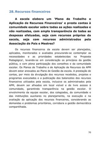 28. Recursos financeiros

    A     escola     elabora     um     'Plano      de   Trabalho        e
Aplicação de Recursos Financeiros' e presta contas à
comunidade escolar sobre todas as ações realizadas e
não realizadas, com ampla transparência de todas as
despesas efetuadas, seja com recursos próprios da
escola,     seja     com      recursos        administrados         pela
Associação de Pais e Mestres?

    Os recursos financeiros da escola devem ser planejados,
aplicados, monitorados e avaliados procurando-se contemplar as
necessidades     e   as   prioridades   estabelecidas    na     'Proposta
Pedagógica', levando-se em consideração os princípios da gestão
pública, e com plena participação dos conselhos e da comunidade
escolar. Os Planos de Trabalho e de Aplicação de Recursos da APM
devem estar anexados ao Plano de Gestão da escola. A prestação de
contas, por meio da divulgação dos recursos recebidos, projetos e
programas executados e a publicação dos balancetes dos recursos
financeiros utilizados pela escola, inclusive os administrados pela
APM, devem ser afixados em local visível e de livre acesso à
comunidade,      garantindo   transparência    na   gestão    escolar.   O
envolvimento da equipe escolar, dos colegiados, da comunidade e
das instituições auxiliares no planejamento, na execução e na
avaliação da aplicação dos recursos financeiros, considerando as
demandas e problemas prioritários, corrobora a gestão democrática
compartilhada.




                                                                         70
 
