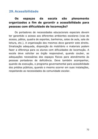 29. Acessibilidade

     Os     espaços       da     escola      são     plenamente
organizados a fim de garantir a acessibilidade para
pessoas com dificuldade de locomoção?

     Os portadores de necessidades educacionais especiais devem
ter garantido o acesso aos diferentes ambientes escolares (vias de
acesso, pátios, quadra de esportes, banheiros, salas de aula, sala de
leitura, etc.). A organização dos mesmos deve garantir este direito.
Sinalização adequada, disposição do mobiliário e materiais podem
fazer a diferença para os alunos com dificuldades de locomoção. A
escola deve solicitar ao órgão responsável, quando couber, as
adequações necessárias dos espaços físicos para atendimento às
pessoas portadoras de deficiência. Deve também acompanhar,
quando da execução, o programa governamental para acessibilidade
dos prédios públicos, quando o mesmo ocorrer em suas instalações,
respeitando as necessidades da comunidade escolar.




                                                                  72
 