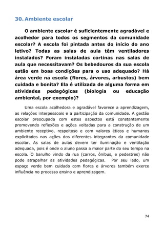 30. Ambiente escolar

    O ambiente escolar é suficientemente agradável e
acolhedor para todos os segmentos da comunidade
escolar? A escola foi pintada antes do início do ano
letivo? Todas as salas de aula têm ventiladores
instalados? Foram instaladas cortinas nas salas de
aula que necessitavam? Os bebedouros da sua escola
estão em boas condições para o uso adequado? Há
área verde na escola (flores, árvores, arbustos) bem
cuidada e bonita? Ela é utilizada de alguma forma em
atividades      pedagógicas          (biologia     ou     educação
ambiental, por exemplo)?

    Uma escola acolhedora e agradável favorece a aprendizagem,
as relações interpessoais e a participação da comunidade. A gestão
escolar   preocupada   com   estes   aspectos   está   constantemente
promovendo reflexões e ações voltadas para a construção de um
ambiente receptivo, respeitoso e com valores éticos e humanos
explicitados nas ações dos diferentes integrantes da comunidade
escolar. As salas de aulas devem ter iluminação e ventilação
adequada, pois é onde o aluno passa a maior parte do seu tempo na
escola. O barulho vindo da rua (carros, ônibus, e pedestres) não
pode atrapalhar as atividades pedagógicas.        Por seu lado, um
espaço verde bem cuidado com flores e árvores também exerce
influência no processo ensino e aprendizagem.




                                                                   74
 