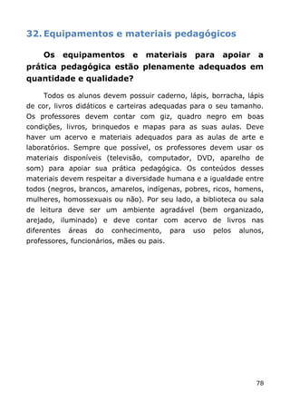 32. Equipamentos e materiais pedagógicos

     Os      equipamentos       e   materiais     para    apoiar     a
prática pedagógica estão plenamente adequados em
quantidade e qualidade?

     Todos os alunos devem possuir caderno, lápis, borracha, lápis
de cor, livros didáticos e carteiras adequadas para o seu tamanho.
Os professores devem contar com giz, quadro negro em boas
condições, livros, brinquedos e mapas para as suas aulas. Deve
haver um acervo e materiais adequados para as aulas de arte e
laboratórios. Sempre que possível, os professores devem usar os
materiais disponíveis (televisão, computador, DVD, aparelho de
som) para apoiar sua prática pedagógica. Os conteúdos desses
materiais devem respeitar a diversidade humana e a igualdade entre
todos (negros, brancos, amarelos, indígenas, pobres, ricos, homens,
mulheres, homossexuais ou não). Por seu lado, a biblioteca ou sala
de leitura deve ser um ambiente agradável (bem organizado,
arejado, iluminado) e deve contar com acervo de livros nas
diferentes    áreas   do   conhecimento,   para   uso   pelos   alunos,
professores, funcionários, mães ou pais.




                                                                    78
 