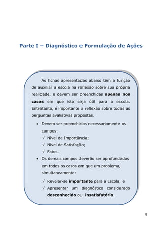 Parte I – Diagnóstico e Formulação de Ações




        As fichas apresentadas abaixo têm a função
    de auxiliar a escola na reflexão sobre sua própria
    realidade, e devem ser preenchidas apenas nos
    casos em que isto seja útil para a escola.
    Entretanto, é importante a reflexão sobre todas as
    perguntas avaliativas propostas.

         Devem ser preenchidos necessariamente os
         campos:
           Nível de Importância;
           Nível de Satisfação;
           Fatos.
         Os demais campos deverão ser aprofundados
         em todos os casos em que um problema,
         simultaneamente:

           Revelar-se importante para a Escola, e
           Apresentar um diagnóstico considerado
           desconhecido ou insatisfatório.



                                                         8
 