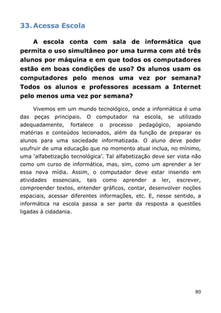 33. Acessa Escola

      A escola conta com sala de informática que
permita o uso simultâneo por uma turma com até três
alunos por máquina e em que todos os computadores
estão em boas condições de uso? Os alunos usam os
computadores pelo menos uma vez por semana?
Todos os alunos e professores acessam a Internet
pelo menos uma vez por semana?

      Vivemos em um mundo tecnológico, onde a informática é uma
das   peças   principais.   O   computador        na   escola,   se   utilizado
adequadamente,      fortalece      o   processo    pedagógico,        apoiando
matérias e conteúdos lecionados, além da função de preparar os
alunos para uma sociedade informatizada. O aluno deve poder
usufruir de uma educação que no momento atual inclua, no mínimo,
uma „alfabetização tecnológica‟. Tal alfabetização deve ser vista não
como um curso de informática, mas, sim, como um aprender a ler
essa nova mídia. Assim, o computador deve estar inserido em
atividades    essenciais,   tais   como    aprender       a   ler,    escrever,
compreender textos, entender gráficos, contar, desenvolver noções
espaciais, acessar diferentes informações, etc. E, nesse sentido, a
informática na escola passa a ser parte da resposta a questões
ligadas à cidadania.




                                                                            80
 