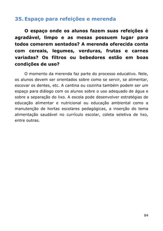 35. Espaço para refeições e merenda

     O espaço onde os alunos fazem suas refeições é
agradável, limpo e as mesas possuem lugar para
todos comerem sentados? A merenda oferecida conta
com cereais, legumes, verduras, frutas e carnes
variadas? Os filtros ou bebedores estão em boas
condições de uso?

     O momento da merenda faz parte do processo educativo. Nele,
os alunos devem ser orientados sobre como se servir, se alimentar,
escovar os dentes, etc. A cantina ou cozinha também podem ser um
espaço para diálogo com os alunos sobre o uso adequado de água e
sobre a separação do lixo. A escola pode desenvolver estratégias de
educação alimentar e nutricional ou educação ambiental como a
manutenção de hortas escolares pedagógicas, a inserção do tema
alimentação saudável no currículo escolar, coleta seletiva de lixo,
entre outras.




                                                                84
 