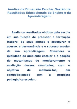 Análise da Dimensão Escolar Gestão de
Resultados Educacionais do Ensino e da
            Aprendizagem




     Avalia os resultados obtidos pela escola
em sua função de propiciar a formação
integral de seus alunos e assegurar o
acesso, a permanência e o sucesso escolar
da     sua   aprendizagem.     Considera     a
qualidade do ambiente escolar e a adoção
de    mecanismos      de   monitoramento     e
avaliação    desses    resultados,    com    o
objetivo       de      melhorá-los,         em
compatibilidade       com     a      proposta
pedagógica escolar.




                                             87
 
