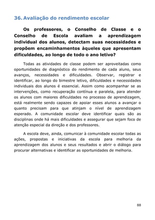 36. Avaliação do rendimento escolar

     Os     professores,        o   Conselho          de    Classe   e     o
Conselho       de     Escola        avaliam       a        aprendizagem
individual dos alunos, detectam suas necessidades e
propõem encaminhamentos àqueles que apresentam
dificuldades, ao longo de todo o ano letivo?

     Todas as atividades de classe podem ser aproveitadas como
oportunidades de diagnóstico do rendimento de cada aluno, seus
avanços,    necessidades    e   dificuldades.    Observar,     registrar   e
identificar, ao longo do bimestre letivo, dificuldades e necessidades
individuais dos alunos é essencial. Assim como acompanhar se as
intervenções, como recuperação contínua e paralela, para atender
os alunos com maiores dificuldades no processo de aprendizagem,
está realmente sendo capazes de apoiar esses alunos a avançar o
quanto precisam para que atinjam o nível de aprendizagem
esperado. A comunidade escolar deve identificar quais são as
disciplinas onde há mais dificuldades e assegurar que sejam foco de
atenção especial da direção e dos professores.

     A escola deve, ainda, comunicar à comunidade escolar todas as
ações,    propostas   e   iniciativas   da   escola    para   melhoria     da
aprendizagem dos alunos e seus resultados e abrir o diálogo para
procurar alternativas e identificar as oportunidades de melhoria.




                                                                           88
 