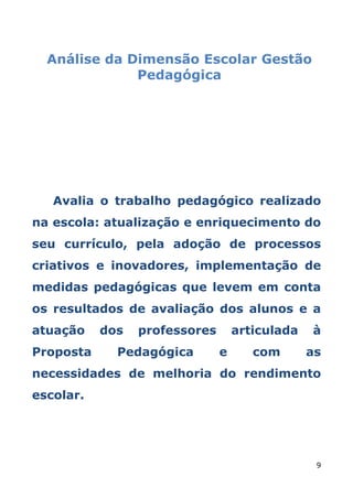 Análise da Dimensão Escolar Gestão
              Pedagógica




   Avalia o trabalho pedagógico realizado
na escola: atualização e enriquecimento do
seu currículo, pela adoção de processos
criativos e inovadores, implementação de
medidas pedagógicas que levem em conta
os resultados de avaliação dos alunos e a
atuação    dos   professores       articulada   à
Proposta     Pedagógica        e      com       as
necessidades de melhoria do rendimento
escolar.




                                                 9
 