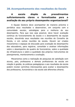 38. Acompanhamento dos resultados da Escola

     A       escola        dispõe         de       procedimentos
suficientemente          claros    e    formalizados          para    a
avaliação de seu próprio desempenho organizacional?

     A Equipe Gestora deve acompanhar de maneira próxima e
periódica seus resultados e desenvolver, em conjunto com a
comunidade    escolar,    estratégias   para   a   melhoria    de    seu
desempenho. Para que isso seja possível, deve haver avaliação
contínua do funcionamento da escola e o desempenho da equipe
escolar, discutindo seus resultados nas reuniões do Conselho de
Escola, e em outras reuniões da escola. Devem ser criados
mecanismos e espaços de discussão para avaliação do desempenho
dos educadores, para registrar, consolidar e analisar informações
sobre o desempenho do quadro de funcionários, sobre a qualidade
da infraestrutura e sobre a qualidade dos próprios instrumentos de
planejamento, monitoramento e avaliação.

     Mecanismos como a realização de pesquisas de satisfação com
alunos, pais, professores e demais profissionais da escola em
relação à gestão, às práticas pedagógicas e aos resultados da escola
podem revelar caminhos interessantes para avaliar o desempenho
dos professores, funcionários e da escola sob diferentes olhares.




                                                                      92
 
