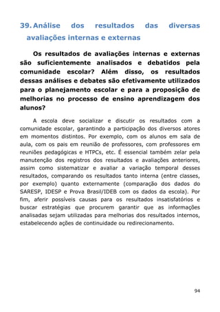 39. Análise       dos       resultados         das     diversas
  avaliações internas e externas

    Os resultados de avaliações internas e externas
são suficientemente analisados e debatidos pela
comunidade       escolar?     Além    disso,    os   resultados
dessas análises e debates são efetivamente utilizados
para o planejamento escolar e para a proposição de
melhorias no processo de ensino aprendizagem dos
alunos?

    A escola deve socializar e discutir os resultados com a
comunidade escolar, garantindo a participação dos diversos atores
em momentos distintos. Por exemplo, com os alunos em sala de
aula, com os pais em reunião de professores, com professores em
reuniões pedagógicas e HTPCs, etc. É essencial também zelar pela
manutenção dos registros dos resultados e avaliações anteriores,
assim como sistematizar e avaliar a variação temporal desses
resultados, comparando os resultados tanto interna (entre classes,
por exemplo) quanto externamente (comparação dos dados do
SARESP, IDESP e Prova Brasil/IDEB com os dados da escola). Por
fim, aferir possíveis causas para os resultados insatisfatórios e
buscar estratégias que procurem garantir que as informações
analisadas sejam utilizadas para melhorias dos resultados internos,
estabelecendo ações de continuidade ou redirecionamento.




                                                                94
 