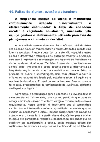 40. Faltas de alunos, evasão e abandono

     A frequência escolar do aluno é monitorada
continuamente,            avaliada       bimestralmente         e
efetivamente        estimulada?      A   taxa    de   abandono
escolar     é   registrada   anualmente,        analisada   pela
equipe gestora e efetivamente utilizada para fins de
planejamento e tomada de decisão?

     A comunidade escolar deve calcular o número total de faltas
dos alunos e procurar compreender as causas das faltas quando elas
forem excessivas. A escola deve dar uma atenção especial a esses
alunos e desenvolver estratégias na busca de resolver o problema.
Para isso é importante a manutenção dos registros de frequência no
diário de classe atualizados. Também é essencial conscientizar os
alunos, seus familiares e o corpo docente sobre a importância da
frequência regular e de suas responsabilidades para o êxito do
processo de ensino e aprendizagem, bem com informar o pai e a
mãe ou os responsáveis legais pelo estudante sobre a frequência e
rendimento dos alunos. É papel da escola também oferecer, quando
for o caso, procedimentos de compensação de ausências, conforme
os dispositivos legais.

     Além disso, a preocupação com o abandono e a evasão deve ir
além dos alunos matriculados, com a preocupação de que todas as
crianças em idade escolar do entorno estejam frequentando a escola
regularmente. Nesse sentido, é importante que a comunidade
escolar tenha informações sobre a quantidade de alunos que se
evadem ou abandonam a escola, busque compreender as causas do
abandono e da evasão e a partir desse diagnóstico possa adotar
medidas que garantam o retorno e a permanência dos alunos que se
evadiram ou abandonaram a escola. Essas medidas devem ser
continuamente avaliadas e repensadas identificando se de fato são

                                                               96
 