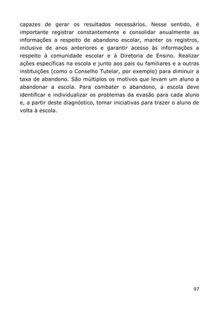 capazes de gerar os resultados necessários. Nesse sentido, é
importante registrar constantemente e consolidar anualmente as
informações a respeito de abandono escolar, manter os registros,
inclusive de anos anteriores e garantir acesso às informações a
respeito à comunidade escolar e à Diretoria de Ensino. Realizar
ações específicas na escola e junto aos pais ou familiares e a outras
instituições (como o Conselho Tutelar, por exemplo) para diminuir a
taxa de abandono. São múltiplos os motivos que levam um aluno a
abandonar a escola. Para combater o abandono, a escola deve
identificar e individualizar os problemas da evasão para cada aluno
e, a partir deste diagnóstico, tomar iniciativas para trazer o aluno de
volta à escola.




                                                                    97
 