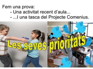 Fem una prova:  - Una activitat recent d’aula... Les seves prioritats - ...I una tasca del Projecte Comenius. ... els ha aportat algun coneixement nou? ... els ha permès emprendre accions amb autonomia i empreneduria? ... els ha permès reflexionar el món i descobrir diverses realitats? ... els ha permès descobrir les pròpies possibilitats de futur?  