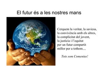 El futur és a les nostres mans Cerquem la veritat, la saviesa, la convivència amb els altres, la complicitat del jovent, la justícia i l’equitat per un futur compartit millor per a tothom.... Tots som Comenius!  
