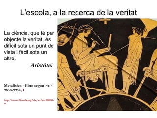 L’escola, a la recerca de la veritat La ciència, que té per objecte la veritat, és difícil sota un punt de vista i fàcil sota un altre. Aristòtel   Metafísica · llibre segon · α · 983b-995a,  I http://www.filosofia.org/cla/ari/azc10089.htm  