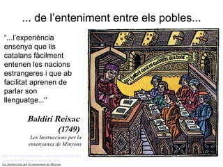 ... de l’enteniment entre els pobles... http://www.revistadegirona.cat/recursos/articleWeb/263/classics-revisitats.jpg   http:// coneixercatalunya . blogspot . com /2009/03/ mossen - baldiri - reixach - mestre -de. html   Les Instruccions per la ensenyansa de Minyons ,  Narcís Oliva., Girona 1749   “ ...l’experiència ensenya que lis catalans fàcilment entenen les nacions estrangeres i que ab facilitat aprenen de parlar son llenguatge ...” Baldiri Reixac  (1749)  Les Instruccions per la ensenyansa de Minyons 