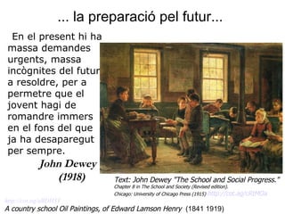 ... la preparació pel futur...   http://cot. ag / aBDH3Y A country school Oil Paintings,   of Edward Lamson Henry   (1841 1919) En el present hi ha massa demandes urgents, massa incògnites del futur a resoldre, per a permetre que el jovent hagi de romandre immers en el fons del que ja ha desaparegut per sempre.  John Dewey (1918)  Text: John Dewey "The School and Social Progress."  Chapter 8 in The School and Society (Revised edition).  Chicago: University of Chicago Press (1915)  http://cot. ag / cRtMOa   