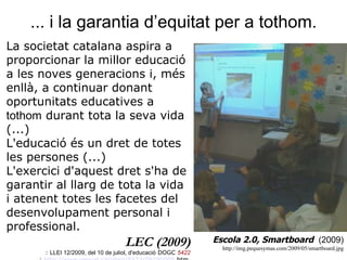 ... i la garantia d’equitat per a tothom.  Escola 2.0, Smartboard  (2009) http://img.pequesymas.com/2009/05/smartboard.jpg La societat catalana aspira a proporcionar la millor educació a les noves generacions i, més enllà, a continuar donant oportunitats educatives a  tothom  durant tota la seva vida (...) L'educació és un dret de totes les persones (...)  L'exercici d'aquest dret s'ha de garantir al llarg de tota la vida i atenent totes les facetes del desenvolupament personal i professional.  LEC (2009) :  LLEI 12/2009, del 10 de juliol, d'educació  DOGC  5422 :  http:// www . gencat . cat / diari /5422/09190005. htm   