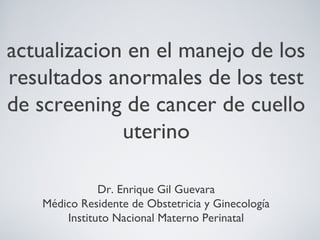 actualizacion en el manejo de los
resultados anormales de los test
de screening de cancer de cuello
uterino
Dr. Enrique Gil Guevara
Médico Residente de Obstetricia y Ginecología
Instituto Nacional Materno Perinatal
 