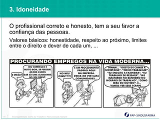 3. Idoneidade

     O profissional correto e honesto, tem a seu favor a
     confiança das pessoas.
     Valores básicos: honestidade, respeito ao próximo, limites
     entre o direito e dever de cada um, ...




10    Empregabilidade: Como ter Trabalho e Remuneração Sempre
 