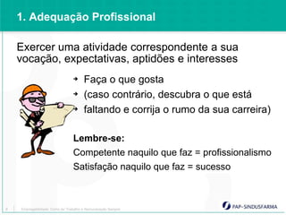 1. Adequação Profissional

    Exercer uma atividade correspondente a sua
    vocação, expectativas, aptidões e interesses
                                ➔     Faça o que gosta
                                ➔     (caso contrário, descubra o que está
                                ➔     faltando e corrija o rumo da sua carreira)

                                Lembre-se:
                                Competente naquilo que faz = profissionalismo
                                Satisfação naquilo que faz = sucesso



8   Empregabilidade: Como ter Trabalho e Remuneração Sempre
 