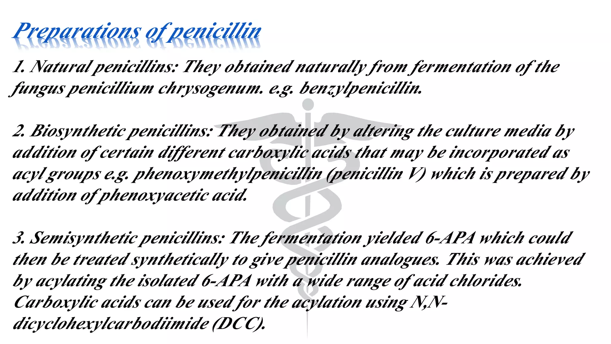 Preparations of penicillin
1. Natural penicillins: They obtained naturally from fermentation of the
fungus penicillium chrysogenum. e.g. benzylpenicillin.
2. Biosynthetic penicillins: They obtained by altering the culture media by
addition of certain different carboxylic acids that may be incorporated as
acyl groups e.g. phenoxymethylpenicillin (penicillin V) which is prepared by
addition of phenoxyacetic acid.
3. Semisynthetic penicillins: The fermentation yielded 6-APA which could
then be treated synthetically to give penicillin analogues. This was achieved
by acylating the isolated 6-APA with a wide range of acid chlorides.
Carboxylic acids can be used for the acylation using N,N-
dicyclohexylcarbodiimide (DCC).
 