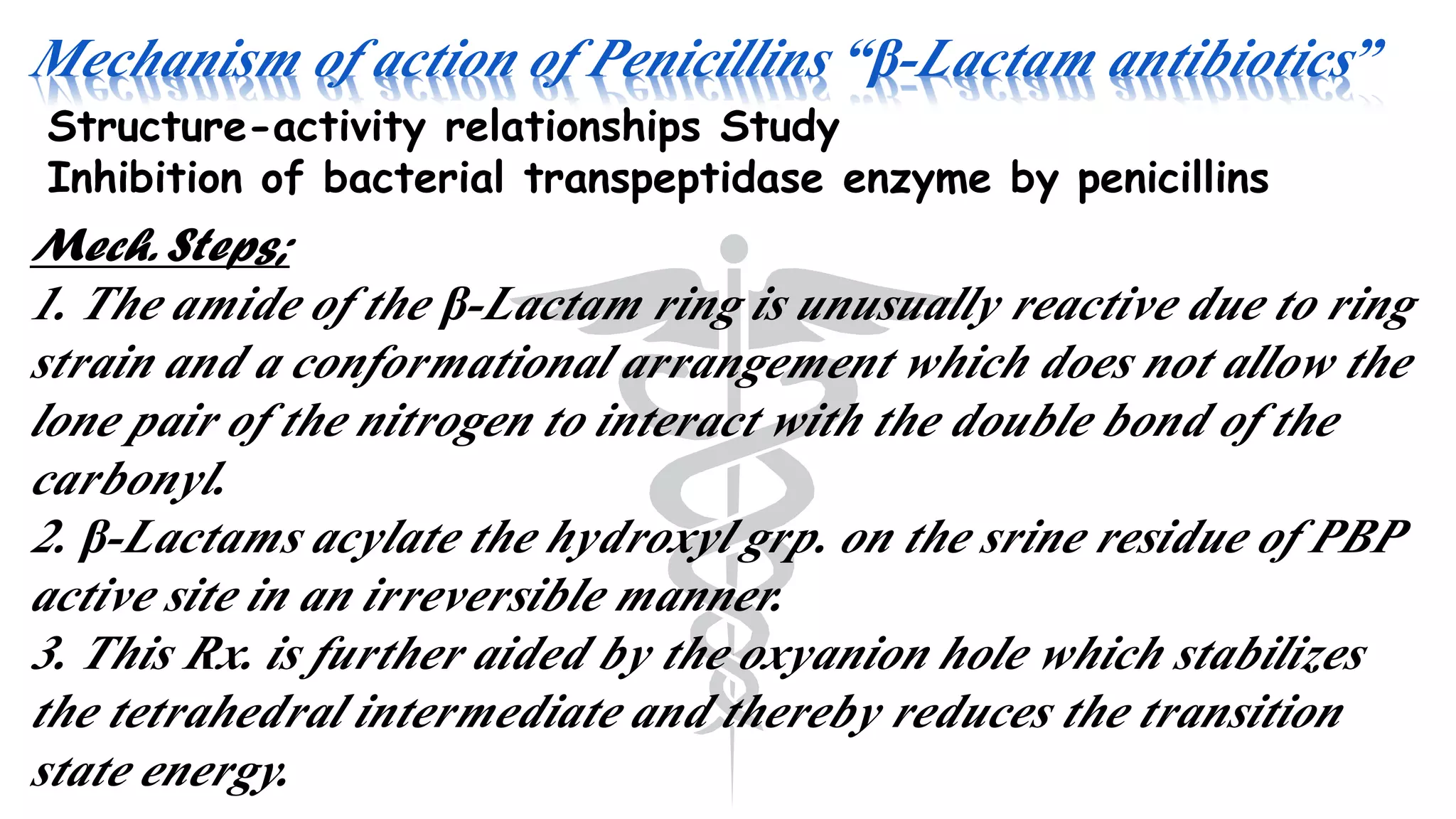 Mechanism of action of Penicillins “β-Lactam antibiotics”
Structure-activity relationships Study
Inhibition of bacterial transpeptidase enzyme by penicillins
Mech. Steps;
1. The amide of the β-Lactam ring is unusually reactive due to ring
strain and a conformational arrangement which does not allow the
lone pair of the nitrogen to interact with the double bond of the
carbonyl.
2. β-Lactams acylate the hydroxyl grp. on the srine residue of PBP
active site in an irreversible manner.
3. This Rx. is further aided by the oxyanion hole which stabilizes
the tetrahedral intermediate and thereby reduces the transition
state energy.
 