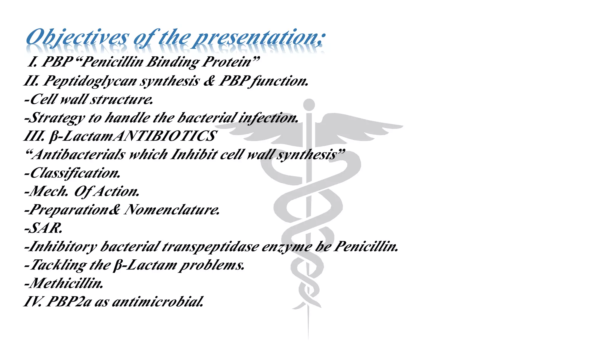 Objectives of the presentation;
I. PBP “Penicillin Binding Protein”
II. Peptidoglycan synthesis & PBP function.
-Cell wall structure.
-Strategy to handle the bacterial infection.
III. β-LactamANTIBIOTICS
“Antibacterials which Inhibit cell wall synthesis”
-Classification.
-Mech. Of Action.
-Preparation& Nomenclature.
-SAR.
-Inhibitory bacterial transpeptidase enzyme be Penicillin.
-Tackling the β-Lactam problems.
-Methicillin.
IV. PBP2a as antimicrobial.
 
