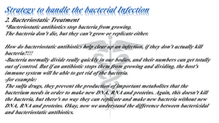 Strategy to handle the bacterial Infection
2. Bacteriostatic Treatment
*Bacteriostatic antibiotics stop bacteria from growing.
The bacteria don't die, but they can't grow or replicate either.
How do bacteriostatic antibiotics help clear up an infection, if they don't actually kill
bacteria?!!!
-Bacteria normally divide really quickly in our bodies, and their numbers can get totally
out of control. But if an antibiotic stops them from growing and dividing, the host's
immune system will be able to get rid of the bacteria.
-for example:
The sulfa drugs, they prevent the production of important metabolites that the
bacterium needs in order to make new DNA, RNA and proteins. Again, this doesn't kill
the bacteria, but there's no way they can replicate and make new bacteria without new
DNA, RNA and proteins. Okay, now we understand the difference between bactericidal
and bacteriostatic antibiotics.
 