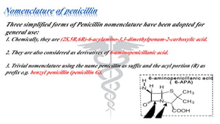Nomenclature of penicillin
Three simplified forms of Penicillin nomenclature have been adopted for
general use:
1. Chemically, they are (2S,5R,6R)-6-acylamino-3,3-dimethylpenam-2-carboxylic acid.
2. They are also considered as derivatives of 6-aminopenicillanic acid.
3. Trivial nomenclature using the name penicillin as suffix and the acyl portion (R) as
prefix e.g. benzyl penicillin (penicillin G).
 
