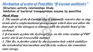 Mechanism of action of Penicillins “β-Lactam antibiotics”
Structure-activity relationships Study
Inhibition of bacterial transpeptidase enzyme by penicillins
Mech. Steps;
1. The amide of the β-Lactam ring is unusually reactive due to ring
strain and a conformational arrangement which does not allow the
lone pair of the nitrogen to interact with the double bond of the
carbonyl.
2. β-Lactams acylate the hydroxyl grp. on the srine residue of PBP
active site in an irreversible manner.
3. This Rx. is further aided by the oxyanion hole which stabilizes
the tetrahedral intermediate and thereby reduces the transition
state energy.
 