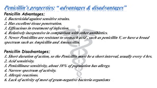 Penicillin’s properties; “ advantages & disadvantages”
Penicillin Advantages;
1. Bactericidal against sensitive strains.
2. Has excellent tissue penetration.
3. Efficacious in treatment of infection.
4. Relatively inexpensive in comparison with other antibiotics.
5. Newer Penicillins are resistant to stomach acid , such as penicillin V, or have a broad
spectrum such as Ampicillin and Amoxicillin.
Penicillin Disadvantages;
1. Short duration of action, so the Penicillin must be a short interval, usually every 4 hrs.
2. Acid sensitivity.
3. Penicillinase sensitivity, about 10% of population has allergy.
4. Narrow spectrum of activity.
5. Allergic reactions.
6. Lack of activity of most of gram-negative bacteria organisms
 