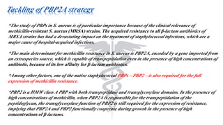 Tackling of PBP2A strategy
*The study of PBPs in S. aureus is of particular importance because of the clinical relevance of
methicillin-resistant S. aureus (MRSA) strains. The acquired resistance to all β-lactam antibiotics of
MRSA strains has had a devastating impact on the treatment of staphylococcal infections, which are a
major cause of hospital-acquired infections.
*The main determinant for methicillin resistance in S. aureus is PBP2A, encoded by a gene imported from
an extraspecies source, which is capable of transpeptidation even in the presence of high concentrations of
antibiotic, because of its low affinity for β-lactam antibiotics.
*Among other factors, one of the native staphylococcal PBPs – PBP2 – is also required for the full
expression of methicillin resistance.
*PBP2 is a HMW class A PBP with both transpeptidase and transglycosylase domains. In the presence of
high concentrations of methicillin, when PBP2A is responsible for the transpeptidation of the
peptidoglycan, the transglycosylase function of PBP2 is still required for the expression of resistance,
implying that PBP2A and PBP2 functionally cooperate during growth in the presence of high
concentrations of β-lactams.
 