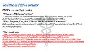 Tackling of PBP2A strategy
PBP2A as antimicrobial
*What are MRSA and MSSA?
1. Resistant bacteria are called methicillin‐resistant Staphylococcus aureus, or MRSA.
2. The bacteria that can be treated by methicillin class antibiotics are MSSA.
*What happens if we find MSSA or MRSA and how is it treated?
If the results are positive, the treatment is simple and consists of a nasal ointment which will begin
the morning of surgery.
*The conclusion;
- PBP2 is essential for growth of an MSSA strain but not for growth of an MRSA strain.
- PBP2 is essential for survival of methicillin-susceptible S. aureus (MSSA) strain.
So, It’s easier to treat MSSA Infection using the agonist action of PBP2A for growth MSSA from
MRSA strand as MSSA stands for Methicillin Sensitive Staphlococcus Aureus, in other words Staph
which responds well to typical antibiotics.
-PBP2A agonists acting as antimicrobial.
 