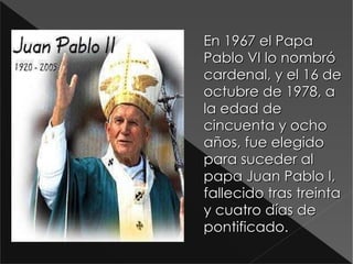 En 1967 el Papa Pablo VI lo nombró cardenal, y el 16 de octubre de 1978, a la edad de cincuenta y ocho años, fue elegido para suceder al papa Juan Pablo I, fallecido tras treinta y cuatro días de pontificado. D:\Documents and Settings\Antonio\Escritorio\,.jpg 