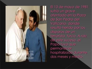 El 13 de mayo de 1981 sufrió un grave atentado en la Plaza de San Pedro del Vaticano, donde resultó herido por los disparos de un  terrorista  turco. A raíz de este suceso, el Papa tuvo que permanecer hospitalizado durante dos meses y medio. D:\Documents and Settings\Antonio\Escritorio\4cdb2a2b14594_398_300!.jpg 