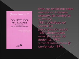 Entre sus encíclicas cabe mencionar:  Laborem exercens  ( El hombre en su trabajo , 1981);  Sollicitudo rei socialis  ( La preocupación social , 1987);  Redemptoris missio  ( La misión del Redentor , 1990) y  Centessimus annus  ( El centenario , 1991). D:\Documents and Settings\Antonio\Escritorio\9788428512282.jpg 