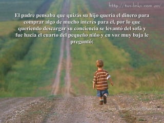 El padre pensaba que quizás su hijo quería el dinero para comprar algo de mucho interés para él, por lo que queriendo descargar su conciencia se levantó del sofá y fue hacia el cuarto del pequeño niño y en voz muy baja le preguntó: 