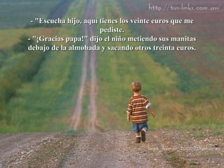 - "Escucha hijo, aquí tienes los veinte euros que me pediste. - "¡Gracias papa!" dijo el niño metiendo sus manitas debajo de la almohada y sacando otros treinta euros. 