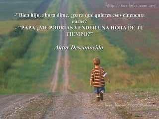 "Bien hijo, ahora dime, ¿para qué quieres esos cincuenta euros? - "PAPA ¿ME PODRÍAS VENDER UNA HORA DE TU TIEMPO?” Autor Desconocido   
