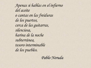 Apenas si hablas en el infierno del aceite o cantas en las freiduras de los puertos, cerca de las guitarras, silenciosa, harina de la noche subterránea, tesoro interminable de los pueblos. Pablo Neruda   