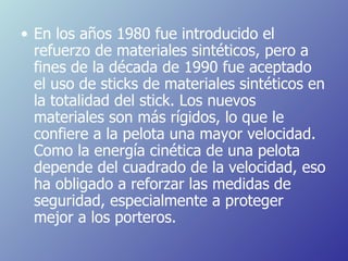 En los años 1980 fue introducido el refuerzo de materiales sintéticos, pero a fines de la década de 1990 fue aceptado el uso de sticks de materiales sintéticos en la totalidad del stick. Los nuevos materiales son más rígidos, lo que le confiere a la pelota una mayor velocidad. Como la energía cinética de una pelota depende del cuadrado de la velocidad, eso ha obligado a reforzar las medidas de seguridad, especialmente a proteger mejor a los porteros. 