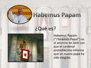 ¿Qué es?
       Habemus Papam
       ("¡Tenemos Papa!") es
       el anuncio en latín con
       que el cardenal
       protodiácono informa
       que un nuevo papa ha
       sido elegido.
 