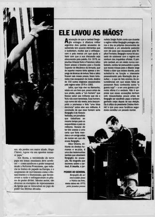 ELE LAVOU AS MÃOS?
                                           A     acusação de que o cardeal Bergo-
                                                 glio entregou à ditadura militar
                                           argentina dois padres acusados de
                                                                                        nalista Sergio Rubin conta que durante
                                                                                        o regime militar Bergoglio protegeu alu-
                                                                                        nos e deu os próprios documentos de
                                           subversão tem poucos elementos que           identidade a um estudante parecido
                                           a sustentam, muitos que a enfraque-          com ele para que escapasse pela Trí-
                                           cem e pelo menos um que ajuda a              plice Fronteira. Bergoglio nuncafoiacu-
                                           fazer com que a sua discussão seja           sado de colaborar com o regime em
                                           obscurecida pela paixão. Em 1976, os         nenhum dos inquéritos oficiais. 0 pró-
                                           jesuítas Orlando Yorio e Francisco Jalics    prio cardeal, em um relato nunca con-
                                           foram presos e levados para a Escola         testado, contou ter persuadido o padre
                                           Superior de Mecânica da Armada, que          que rezava missas para o ditador Jorge
                                           de superior mesmo tinha apenas o em-         Videla a dizer que estava doente, para
                                           prego detécnicasde tortura. Yorio e Jalics   substituí-lo na função e interceder
                                           ficaram seis meses presos, foram tortu-      pessoalmente pela libertação dos je-
                                           rados mas escaparam da morte, destino        suítas - o que de fato ocorreu. As cir-
                                           de 150 outros religiosos assassinados        cunstâncias em que esses fatos se
                                           pelo regime entre 1976 e 1983.               passaram ficou conhecida como "a
                                                Jalics, que hoje vive na Alemanha,      guerra suja" - e em uma guerra a pri-
                                           relata em um livro que, pouco antes de       meira vítima é a verdade. Não é sur-
                                           sua prisão, pediu a "um homem" que           presa que essas acusações tenham
                                           fizesse saber aos militares que ele e        sido ressuscitadas pouco antes de
                                           Yorio não eram terroristas. Esse homem,      Bergoglio ser escolhido papa e tenham
                                           cujo nome ele não revela, teria descum-      ganhado corpo depois de sua eleição.
                                           prido a promessa e feito "uma falsa          Ele é critico da presidente Cristina Kirch-
                                           denúncia" sobre eles aos militares. A        ner, o que para seus fanáticos segui-
                                           conclusão de que esse homem seria            dores constitui um pecado mortal.
                                           Bergoglio é de Horácio
                                           Verbistky, um jornalista
                                           que trabalhava ao
                                           mesmotempopara os
                                           esquerdistas e para os
                                           militares. Horácio diz
                                           ter tido acesso a uma
                                           carta que Yorio man-
                                           dara a um amigo antes
                                           de morrer em que ele
                                           acusa Bergoglio.
                                                Alice Oliveira, mi-
                                            litante de direitos hu-
nas. ela perdeu seu maior aliado, Hugo     manos e ex-juíza, é
Chavez. Agora viu seu opositor tomar-       uma das testemunhas
se papa."                                   isentas que absolvem
    Em Roma, a intromissão do novo          Bergoglio da acusa-
papa em temas mundanos deve arrefe-        ção. Na biografia que
cer — como arrefeceu o poder temporal      escreveu sobre o car-
desde a Reforma Protestante, que redu-     deal, O Jesuíta, o jor-
ziu os limites do papado na Europa, e o
surgimento de movimentos como o Re-        PEDIDO AO GENERAL
nascimento e o Iluminismo, que favore-           Bergoglio diz ter
ceram a razão e enfraqueceram os pila-           intercedido junto
res do poder divino. Mesmo assim, são         a Videla (na foto,
diversos os exemplos de representantes     numa missa em 1975)
da Igreja que se imiscuíram no jogo do       pelos jesuítas presos
poder nas últimas décadas.
 