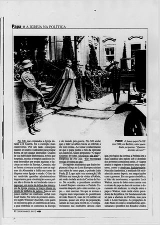 Papa B A IGREJA NA POLÍTICA




    Pio XTJ, que comandou a Igreja du-        e do mundo pós-guerra. Pio X I I soube                 PODER O futuro papa Pio XII
rante a I I Guerra, foi o exemplo mais        que o líder soviético havia se referido a           (em 1920, em Berlim), sobre quem
controverso. Por um lado. conseguiu           ele com ironia. Ao tomar conhecimento                     Stalin perguntou: "Quantas
manter-se neutro o suficiente para poupar     de que o papa pedira o fim da opressão                             divisões ele tem?"
Roma de um ataque destruidor. Usando          aos católicos, Stalin perguntou: "O papa?
de sua habilidade diplomática, evitou que     Quantas divisões (exércitos) ele tem'?"      que, por baixo da cortina, a Polónia era o
hospitais, escolas e templos católicos fos-   Resposta de Pio X I I : "Ele encontrará      mais católico dos países sob o domínio
sem destruídos por tropas nazistas e fas-     nossas divisões no céu".                     dos governos comunistas ateus. A viagem
cistas ao redor da Europa. Contudo, não           Os regimes totalitários que Stalin im-   abalou o regime e fortaleceu seus oposi-
se furtou a costurar acordos com os regi-     plantou à força no Leste Europeu ruiriam     tores, como o sindicato Solidariedade.
mes da Alemanha e Itália em torno de          nas mãos de outro papa, o polonês João       Nascida clandestina, a entidade foi reco-
disputas entre Igreja e estado. O fato de     Paulo U. Logo após sua nomeação, ele         nhecida meses depois, em negociações
ter resolvido questões administrativas        afirmou sua intenção de visitar a Polónia,   com o governo. Em um gesto simbólico,
importantes para a instituição nesses paí-    até então isolada atrás da Cortina de Fer-   o líder do movimento, o operário Lech
ses não o livrou de ser lembrado como o       ro. Na ocasião, o presidente soviético       Walesa, sacou do bolso uma caneta com
papa que, em nome da defesa dos interes-      Leonid Brejnev orientou o Partido Co-        o retrato do papa na hora de assinar o do-
ses da Igreja, cruzou os braços diante da     munista daquele país a não receber o pa-     cumento do sindicato. A relação enne o
morte de milhões de judeus. Saiu-se um        pa — sem sucesso. No que se tornou a         papa e Walesa, mais tarde eleito presi-
pouco melhor no confronto verbal com          viagem mais importante do pontificado        dente da República, foi fundamental não
Josef Stalin. Por meio do primeiro-minis-     de João Paulo I I , mais de 10 milhões de    só para a abertura da Polónia, mas para
tro inglês Winston Churchill, com quem        pessoas, quase um terço da população,        todo o Leste Europeu. As pregações de
se encontrou após a Conferência de lalta,     saíram às ruas para recebê-lo. O compa-      João Paulo I I contra o totalitarismo apro-
a qual redefiniu os contornos da Europa       recimento das multidões deixou claro         ximaram o pontífice dos Estados Unidos

 82 | 20 D E MARÇO, 2013 | veja
 