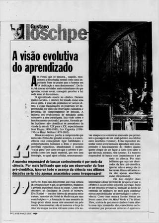 A visão evolutiva
 do aprendizado
                           A
                             té Freud, que só pensava... naquilo, reco-
                             nheceu a descoberta mental como uma im-
                             portante fonte de prazer para o homem em
                             "A civilização e seus descontentes". De fa-
                      to, há poucas atividades mais estimulantes do que
                      aprender coisas novas, conseguir perceber a luz
                      onde antes só havia trevas.
                          O aprendizado ocorre no cérebro. Durante
                      muitos séculos, o cérebro foi tratado como uma
                 *    cãixa-preta, à qual não podíamos ter acesso di-
                 í    reto, e cujas maquinações só poderiam ser de-
                      preendidas por meio da observação cuidadosa e
                      perspicaz do comportamento de pessoas. A
                      maioria dos profissionais de educação ainda
                      subscreve a esse paradigma. Sua visão sobre o
                      funcionamento cerebral é, portanto, formada pe-
                      las hipóteses não científicas de pensadores da
                      virada do século X I X para o X X , especialmente
                      Jean Piaget (1896-1980), Lev Vygotsky (1896-
                      1934) e Henri Wallon (1879-1962).
                          Desde essa é p o c a porém, a compreensão que
                                                                vas sinapses (as estruturas neuronais que permi-
                      temos do cérebro fez grandes avanços, e a neuro-
                                                                tem a passagem de um sinal químico ou elétrico
                      ciência está conseguindo ligar habilidades e
                                                                entre neurónios vizinhos). É tão impossível en-
                      comportamentos humanos a áreas e processostender como seres humanos aprendem sem com-
                   m cerebrais específicos, abandonando o modelopreender o funcionamento do cérebro quanto
    /

     J
                 W "caixa-preta" por outro em que o cérebro é per-
                                                                querer chegar de um lugar a outro sem saber o
                    | cebido como um órgão material, que tem umaque são ruas, estradas, rios e pontes. E a maneira
                    I fisiologia, no qual agem células, neurotransmis-
                                                                responsável de buscar esse conhecimento é por
                                                                                    meio da ciência. Por mais
 A maneira responsável de buscar conhecimento é por meio da                         brilhante que seja um obser-
 ciência. Por mais brilhante que seja um observador da fase vador da fase avanço da ci-
                                                                                    ignorar todo o
                                                                                                     pré-científica,

 pré-científica, ignorar todo o avanço da ciência nas últimas ência nas últimas décadas se-
 décadas seria não apenas anacrónico como irresponsável                             ria não apenas anacrónico
                                                                                    como irresponsável.
                                                                                        Um dos insights mais
              sores etc. Uma das descobertas que essa ciência   importantes desse período de pesquisa é que o
              já conseguiu fazer é que, ao aprendermos, mudamos cérebro é, assim como um olho ou braço, fruto
              a própria arquitetura física do órgão. Como bem   de um processo evolutivo, moldado ao longo de
              descreve, no fascinante In Search of Memory,      centenas de milhares de anos para aumentar
              Eric Kandel — um dos líderes da pesquisa nesse    nossas possibilidades de reprodução e sobrevi-
              campo, vencedor do Nobel de Medicina por suas     vência. Como bem mostra Steven Pinker em
              contribuições —. a formação de uma memória de     livros como How the Mind Works e The Blank
              longo prazo altera nossa rede neuronal em pelo    Slate, a ideia de que nosso cérebro é uma tabu-
              menos duas maneiras: não só aumenta a força do    la rasa cujos conteúdos são preenchidos exclu-
              sinal da sinapse na área relevante como cria no-  sivamente por processos culturais é equivoca-

94   | 20 DE MARÇO. 2013   | veja
 