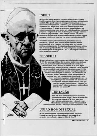 IGREJA
66 Uma coisa boa que aconteceu com a Igreja foi a perda dos Estados
Pontifícios, porque deixa claro que a única posse do papa é meio quilómetro
quadrado. Mas, quando o papa era rei temporal e rei espiritual, aí se
misturavam as intrigas de corte e tudo isso. Agora não se misturam? Sim,
ainda existe isso, porque existe ambição em homens da Igreja, existe
— lamentavelmente — pecado de carreirismo. Somos humanos e nos
tentamos, temos de estar muito atentos para cuidar da unção que recebemos,
porque ela é um presente de Deus. As disputas pelo poder, que existiram
e existem na Igreja, se devem a nossa condição humana. Mas, nesse
momento, a pessoa deixa de ser eleita para o serviço e se converte em uma
pessoa que escolhe viver como quer e se mistura com o lixo interior.?^

66 Um líder religioso pode ser muito fone, muito firme, mas isso
sem exercer a agressão. Jesus disse que aquele que manda deve ser
como aquele que serve. Para mim, essa ideia é válida para a pessoa
religiosa de qualquer credo. O verdadeiro poder de uma liderança religiosa
vem de seu serviço. Quando deixa de servir, o religioso se transforma
em um mero gestor, em um agente de ONG. O líder religioso compartilha,
sofre, serve a seus irmãos.**


PEDOFILIA
Sé Que o celibato traga como consequência a pedofilia está descartado. Mais
de 70% dos casos de pedofilia se dão no entorno familiar e na vizinhança:
  avôs, tios, padrastos e vizinhos. O problema não está vinculado ao
    celibato. Se um padre é pedófilo, ele o é antes de ser padre. Agora,
     quando isso ocone, jamais se deve fazer vista grossa. Não se pode estar
     em uma posição de poder e destruir a vida de outra pessoa. (...) Não
      creio em posições que pleiteiam sustentar ceno espírito corporativo
        para evitar danos à imagem da instituição. Esta solução creio que
          foi proposta certa vez nos Estados Unidos: mudar os padres de
             paróquia. Isso e' uma estupidez porque, dessa forma, o padre
                 leva o problema na bagagem. A reação corporativa leva a tal
                    consequência, por isso não concordo com essas medidas.
                      Recentemente, na Irlanda, foram revelados casos após
                      vinte anos, e o papa disse claramente: 'Tolerância zero
                      com este crime'. Admiro a valentia e a retidão de Bento
                      X V I sobre esse assunto.ff




                   é é A vida crista também é uma espécie de atletismo,
                   de disputa, de corrida, em que é preciso se desvencilhar
                   das coisas que nos separam de Deus. Além disso,
                  quero salientar que uma questão &o demónio e outra
                 é demonizar as coisas ou as pessoas. O homem está sob
      tentação constante, mas não é por isso que temos de demonizá-lo.ff


UNIÃO HOMOSSEXUAL
é é N ã o sejamos ingénuos: não se trata de uma simples luta política.
Pretende-se a destruição do plano de Deus. É uma jogada do pai
da mentira para confundir e enganar os filhos de Deus.ff

                                                    veja | 20 DE MARÇO, 2013 | 71
 