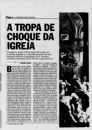 Papa 1       A ORDEM RELIGIOSA




A TROPA DE
CHOQUE DA
IGREJA
Fundada no século X V I por Inácio de Loyola, um
ex-militar espanhol, a Companhia de Jesus tem uma
dedicação histórica à propagação da fé. Foi nessa
disciplina missionária que se formou o papa Francisco

              í          J E R Ô N I M O TEIXEIRA   China à África, do Canadá ao Paraguai,




B
                                                    os jesuítas — como são chamados os
         astaram alguns cartazes espalha-           membros da Companhia — levaram a
         dos pôr Paris, em outubro de               cruz a todos os recantos do planeta. Se o
         1534, para lançar a cidade em um           espírito orientador da ordem serve como
         frenesi de violência religiosa. No         pista para a atuação do novo papa. pode-
espírito provocador da Reforma, os pan-             se esperar o compromisso missionário de
fletos denunciavam a falsidade da missa             propagar e defender a fé católica — e, se
papal, atacando uma das bases doutriná-             o esforço no século X V I era fazer frente
rias do catolicismo: a transubstanciação,           aos reformadores Lutero e Calvino, ago-
na Eucaristia, do pão e do vinho em carne           ra o desafio é conter a sangria que as igre-
e sangue de Jesus. Em resposta, o rei               jas neopentecostais têm promovido no
Francisco I conduziu procissões solenes.            rebanho católico. Também se poderá pre-
Protestantes foram perseguidos, espanca-            ver uma inabalável ortodoxia doutrinária:
dos, mortos. Alguns foram queimados em              fundada por um ex-soldado. a Compa-
frente à Catedral de Notre Dame. Pode-se            nhia de Jesus exige disciplina férrea e
supor que a tensão que eclodiu nesses               obediência absoluta de seus membros.
episódios tenebrosos já estivesse latente                Dois dos participantes do encontro
dois meses antes, quando sete compa-                em Paris foram consagrados como san-
nheiros de devoção, com idade entre 19 e            tos da igreja (Pierre Favre foi apenas
43 anos, se reuniram para uma cerimónia             beatificado): os espanhóis Francisco Xa-
simples em uma capela do bairro de                   vier, um dos possíveis inspiradores do
Montmartre. Mas a reunião se deu na                 nome do novo papa — ao lado do óbvio
mais disciplinada serenidade: o grupo fez           Francisco de Assis —, e Inácio de Loyo-
votos de obediência à Igreja Católica, e             la. Missionário por excelência, Xavier
Pierre Favre, o único que já havia sido             levou sua pregação a Goa, possessão
ordenado padre, oficiou uma missa. Lan-             portuguesa na índia, à China e ao Japão.
çava-se ali a semente de um empreendi-               Mais do que a do companheiro Loyola,
mento monumental, que se desenvolveu                 sua biografia mistura-se a histórias de
nos cinco continentes e atravessou cinco            milagres e portentos: um caranguejo le-
séculos até alcançar, na semana passada,            ria certa vez lhe devolvido um crucifixo
a consagração superlativa do papado. A               que caíra no mar, e consta que o cadáver «
Companhia de Jesus, ordem à qual per-                do santo — ele morreu na China, em 1
tence o papa Francisco, dedicou-se sobre-            1552 — não se decompôs ao longo dos E
tudo ao ensino e à propagação da fé. Da              quinze meses entre o falecimento e a I

 72 | 20 DE MARÇO. 2013 | Veja
 