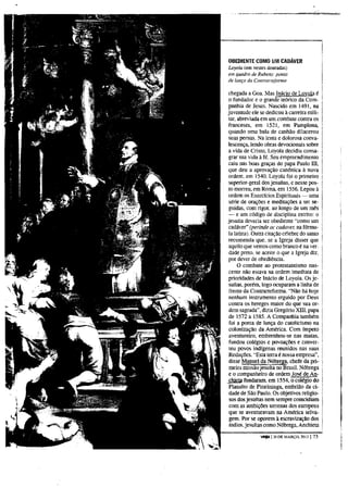 OBEDIENTE COMO UM CADÁVER
Loyola (em vestes douradas)
em quadro de Rubens: poma
de lança da Comrarreforrna

chegada a Goa. Mas Inácio de Loyola é
o fundador e o grande teórico da Com-
panhia de Jesus. Nascido em 1491, na
juventude ele se dedicou à carreira mili-
tar, abreviada em um combate contra os
franceses, em 1521, em Pamplona,
quando uma bala de canhão dilacerou
suas pernas. Na lenta e dolorosa conva-
lescença, lendo obras devocionais sobre
a vida de Cristo, Loyola decidiu consa-
grar sua vida à fé. Seu empreendimento
caiu nas boas graças do papa Paulo I I I ,
que deu a aprovação canónica à nova
ordem, em 1540. Loyola foi o primeiro
superior-geral dos jesuítas, e nesse pos-
to morreu, em Roma, em 1556. Legou à
ordem os Exercícios Espirituais — uma
série de orações e meditações a ser se-
guidas, com rigor, ao longo de um mês
— e um código de disciplina estrito: o
jesuíta deveria ser obediente "como um
cadáver" (perinde ac cadáver; na fórmu-
la latina). Outra citação célebre do santo
recomenda que. se a Igreja disser que
aquilo que vemos como branco é na ver-
dade preto, se aceite o que a Igreja diz,
por dever de obediência.
     O combate ao protestantismo nas-
cente nao estava na ordem imediata de
prioridades de Inácio de Loyola. Os je-
 suítas, porém, logo ocuparam a linha de
 frente da Contrarreforma. "Nao há hoje
nenhum instrumento erguido por Deus
contra os hereges maior do que sua or-
dem sagrada", dizia Gregório X I I I , papa
de 1572 a 1585. A Companhia também
 foi a ponta de lança do catolicismo na
colonização da América. Com ímpeto
 aventureiro, embrenhou-se nas matas,
 fundou colégios e povoações e conver-
 teu povos indígenas reunidos nas suas
Reduções. "Esta terra é nossa empresa",
 disse Manuel da Nóbrega, chefe da pri-
 meira missão jesuíta no Brasil. Nóbrega
e o companheiro de ordem José de An-
 chieta fundaram, em 1554, o colégio do
Planalto de Piratininga, embrião da ci-
 dade de São Paulo. Os objetivos religio-
 sos dos jesuítas nem sempre coincidiam
 com as ambições terrenas dos europeus
 que se aventuravam na América selva-
 gem. Por se oporem à escravização dos
 índios, jesuítas como Nóbrega, Anchieta

               veja 120 D E MARÇO, 2013 | 73
 