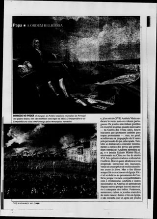 INIMIGOS NO PODER O marquês de Pombal expulsou os jesuítas de Portugal
(no quadro abaixo, eles são recebidos com fogos na Itália): a Independência da   e, j á no século X V I I , Antônio Vieira an-
Companhia era vista como ameaça petas monarquias europeias                       daram às tunas com os colonos portu-
                                                                                 gueses. Os jesuítas não tinham pruridos
                                                                                 em reconer às armas quando necessário
                                                                                 — na Guena dos Trinta Anos, houve
                                                                                 inacianos que apontaram canhões para
                                                                                 tropas protestantes — , mas, no geral,
                                                                                 acreditavam na propagação da fé antes
                                                                                 pela persuasão do que pela espada. Tam-
                                                                                 bém se dedicavam a entender minima-
                                                                                 mente a cultura dos povos que preten-
                                                                                 diam catequizar: Anchieta aprendeu tu-
                                                                                 pi, e o jesuíta italiano Matteo Ricci,
                                                                                 missionário na China nofimdo século
                                                                                 X V I , foi o primeiro tradutor ocidental de
                                                                                 Confúcio. Houve quem idealizasse essa
                                                                                 propensão intelectual dos inacianos,
                                                                                 vendo aí uma espécie de multiculturalis-
                                                                                 mo avant la leme. Mas o fim último
                                                                                 sempre foi o crescimento da Igreja: Ric-
                                                                                 ci só se dedicou ao pensamento de Con-
                                                                                 fúcio porque viu nele compatibilidades
                                                                                 com o cristianismo; Anchieta e outros
                                                                                 missionários na América só aprenderam
                                                                                 línguas nativas porque isso era necessá-
                                                                                 rio à catequese dos índios. Poderosos,
                                                                                 numerosos, cultos, os jesuítas eram alvo
                                                                                 de muito rancor, dentro e fora da Igreja,
                                                                                 e não estranha que só agora um jesuíta

74   | 20 D E MARÇO. 201.Í |   veja
 